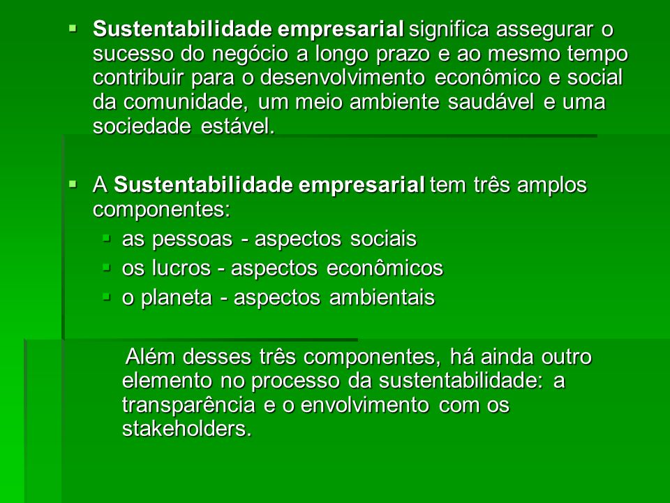 Sustentabilidade empresarial significa assegurar o sucesso do negócio a longo prazo e ao mesmo tempo contribuir para o desenvolvimento econômico e social da comunidade, um meio ambiente saudável e uma sociedade estável.